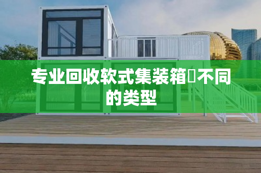 专业回收软式集装箱‌不同的类型