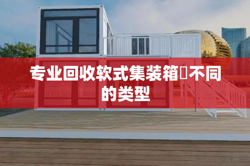 专业回收软式集装箱‌不同的类型